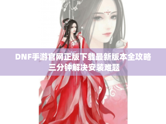 DNF手游官网正版下载最新版本全攻略 三分钟解决安装难题
