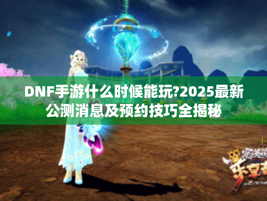 DNF手游什么时候能玩?2025最新公测消息及预约技巧全揭秘
