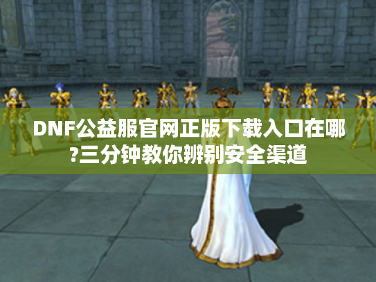 DNF公益服官网正版下载入口在哪?三分钟教你辨别安全渠道