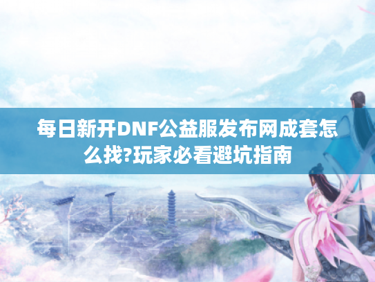 每日新开DNF公益服发布网成套怎么找?玩家必看避坑指南