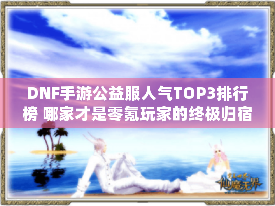 DNF手游公益服人气TOP3排行榜 哪家才是零氪玩家的终极归宿?