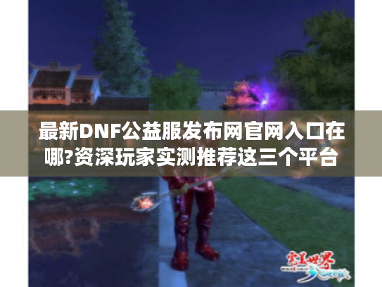 最新DNF公益服发布网官网入口在哪?资深玩家实测推荐这三个平台