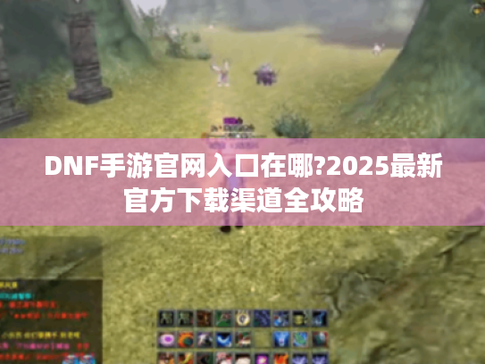 DNF手游官网入口在哪?2025最新官方下载渠道全攻略