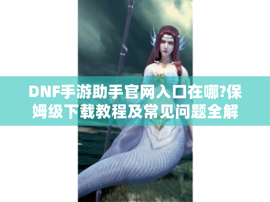 DNF手游助手官网入口在哪?保姆级下载教程及常见问题全解