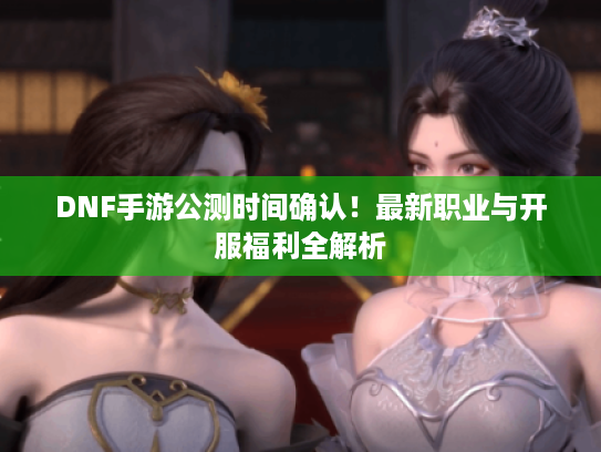 DNF手游公测时间确认！最新职业与开服福利全解析