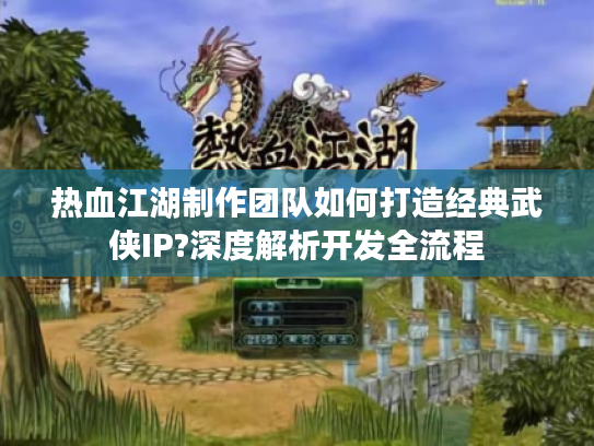 热血江湖制作团队如何打造经典武侠IP?深度解析开发全流程 热血江湖制作团队如何打造经典武侠IP?深度解析开发全流程