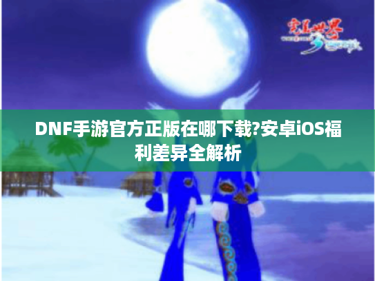 DNF手游官方正版在哪下载?安卓iOS福利差异全解析
