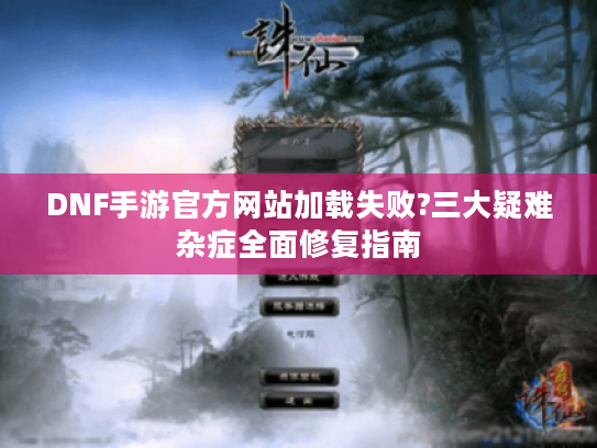 DNF手游官方网站加载失败?三大疑难杂症全面修复指南