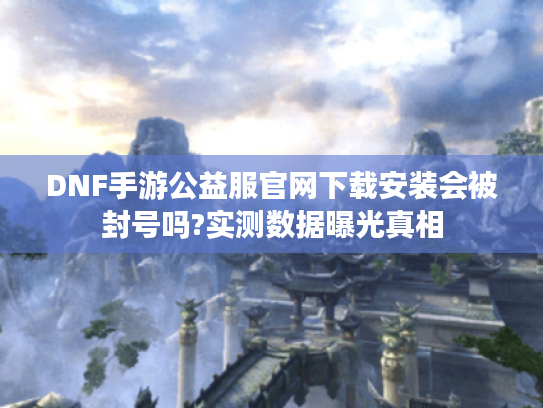 DNF手游公益服官网下载安装会被封号吗?实测数据曝光真相