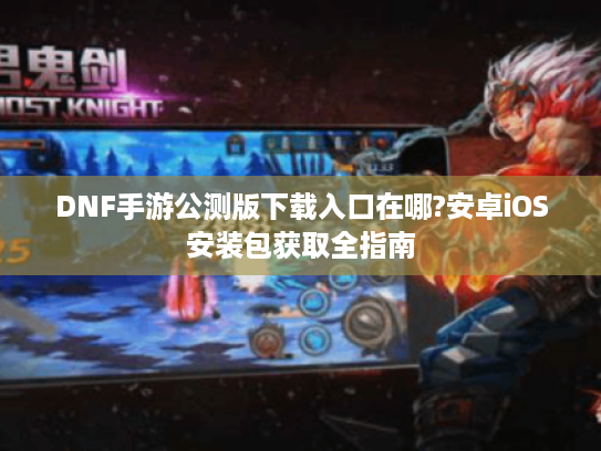 DNF手游公测版下载入口在哪?安卓iOS安装包获取全指南