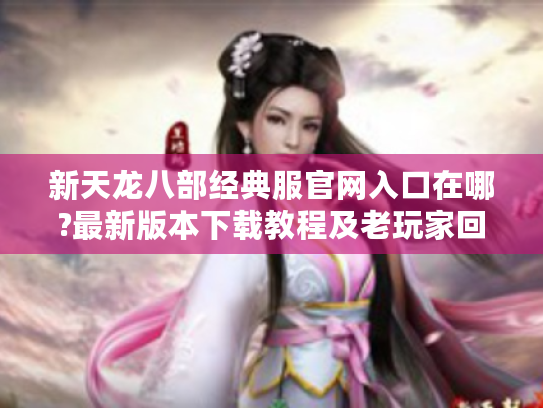 新天龙八部经典服官网入口在哪?最新版本下载教程及老玩家回归指南