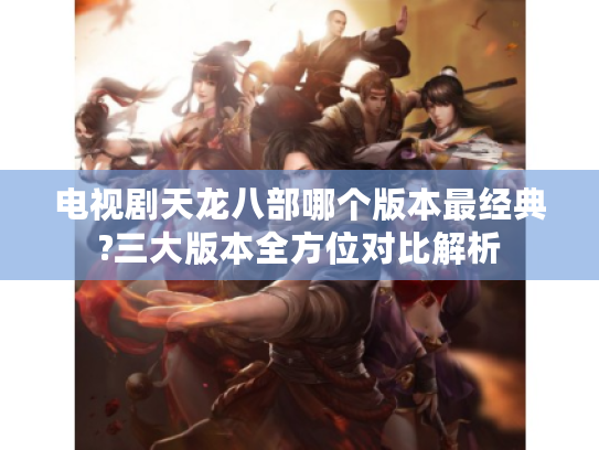 电视剧天龙八部哪个版本最经典?三大版本全方位对比解析