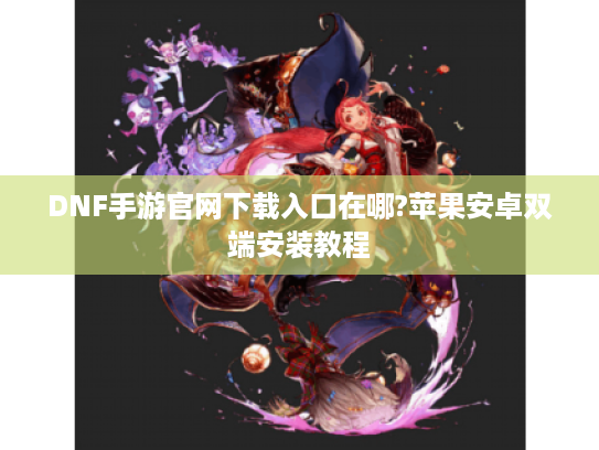 DNF手游官网下载入口在哪?苹果安卓双端安装教程