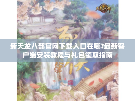 新天龙八部官网下载入口在哪?最新客户端安装教程与礼包领取指南 新天龙八部官网下载入口在哪?最新客户端安装教程与礼包领取指南