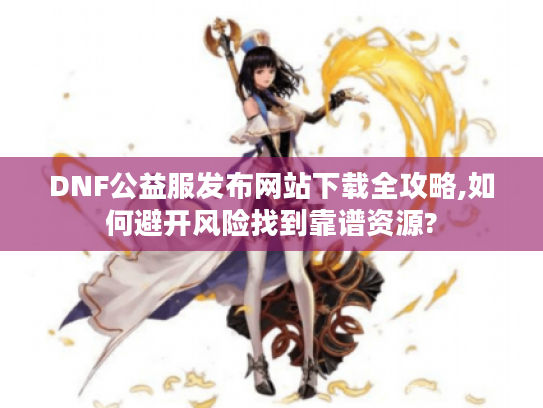 DNF公益服发布网站下载全攻略,如何避开风险找到靠谱资源?