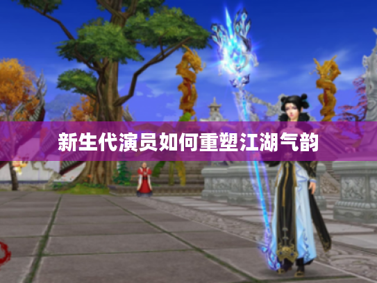 新生代演员如何重塑江湖气韵