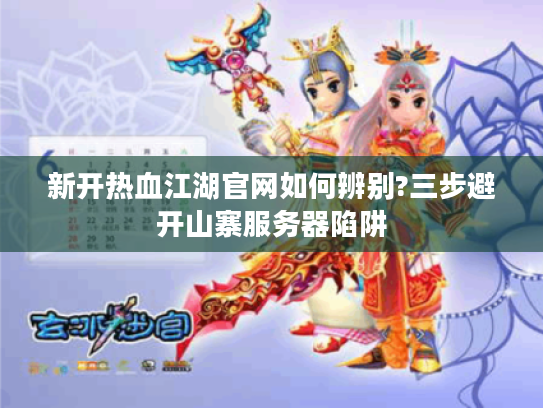 新开热血江湖官网如何辨别?三步避开山寨服务器陷阱