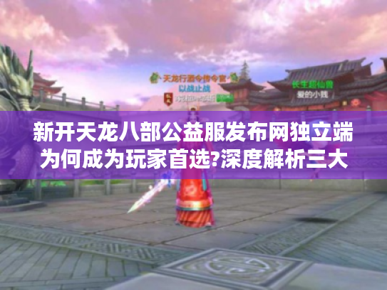新开天龙八部公益服发布网独立端为何成为玩家首选?深度解析三大关键因素