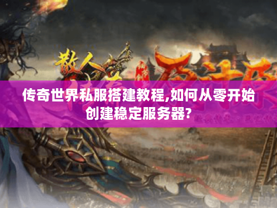 传奇世界私服搭建教程,如何从零开始创建稳定服务器?