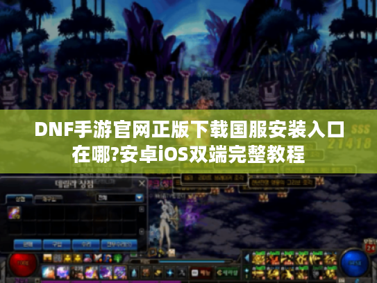 DNF手游官网正版下载国服安装入口在哪?安卓iOS双端完整教程