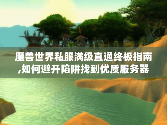魔兽世界私服满级直通终极指南,如何避开陷阱找到优质服务器?