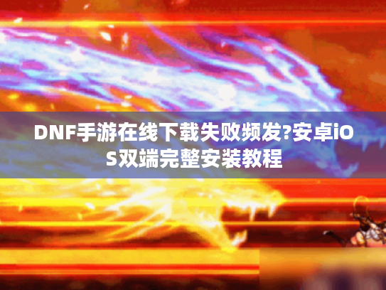 DNF手游在线下载失败频发?安卓iOS双端完整安装教程