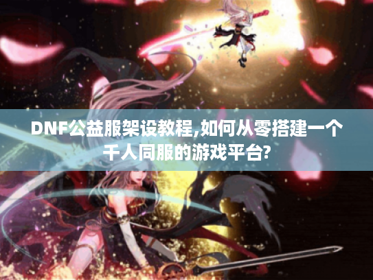 DNF公益服架设教程,如何从零搭建一个千人同服的游戏平台?
