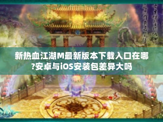 新热血江湖M最新版本下载入口在哪?安卓与iOS安装包差异大吗