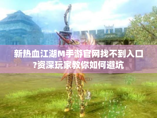 新热血江湖M手游官网找不到入口?资深玩家教你如何避坑
