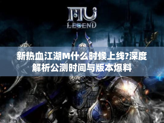 新热血江湖M什么时候上线?深度解析公测时间与版本爆料
