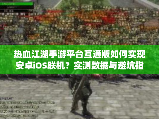 热血江湖手游平台互通版如何实现安卓iOS联机？实测数据与避坑指南