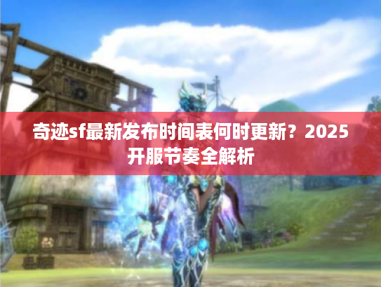 奇迹sf最新发布时间表何时更新?2025开服节奏全解析 奇迹sf最新发布时间表何时更新?2025开服节奏全解析