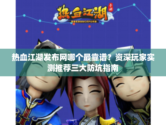 热血江湖发布网哪个最靠谱？资深玩家实测推荐三大防坑指南