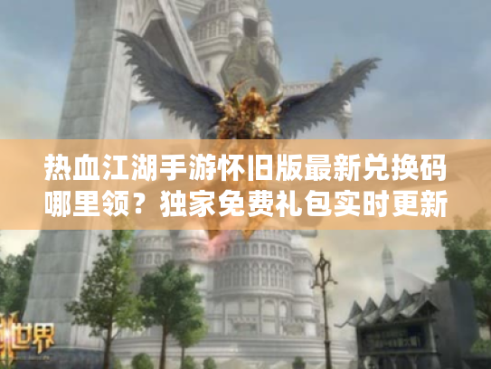 热血江湖手游怀旧版最新兑换码哪里领？独家免费礼包实时更新