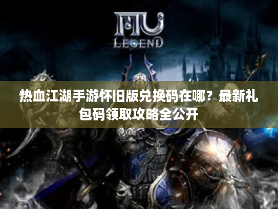 热血江湖手游怀旧版兑换码在哪？最新礼包码领取攻略全公开