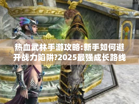 热血武林手游攻略:新手如何避开战力陷阱?2025最强成长路线解析