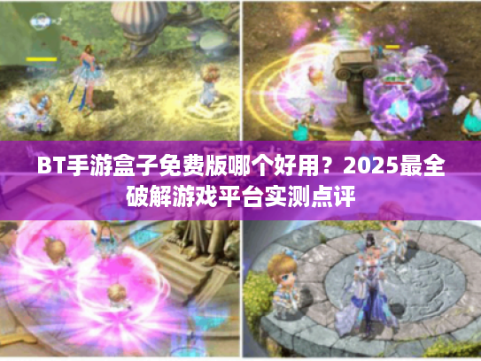 BT手游盒子免费版哪个好用？2025最全破解游戏平台实测点评