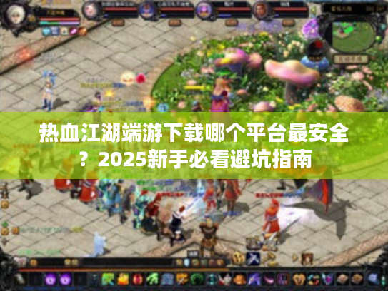 热血江湖端游下载哪个平台最安全？2025新手必看避坑指南