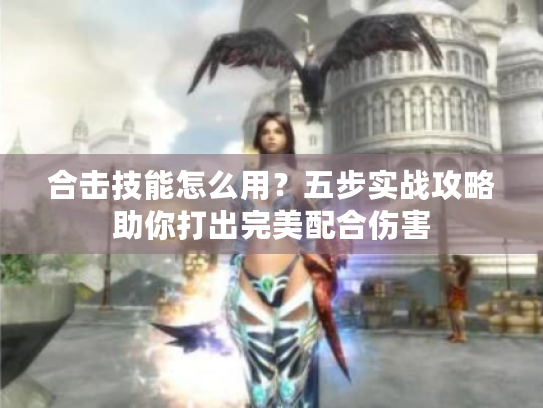 合击技能怎么用？五步实战攻略助你打出完美配合伤害