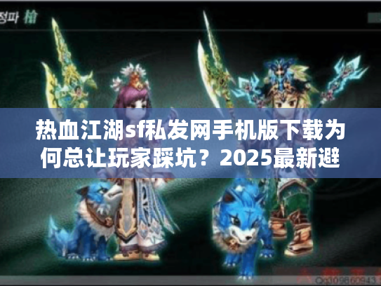 热血江湖sf私发网手机版下载为何总让玩家踩坑？2025最新避雷指南