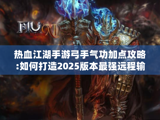 热血江湖手游弓手气功加点攻略:如何打造2025版本最强远程输出?