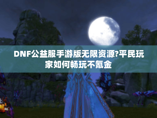 DNF公益服手游版无限资源?平民玩家如何畅玩不氪金