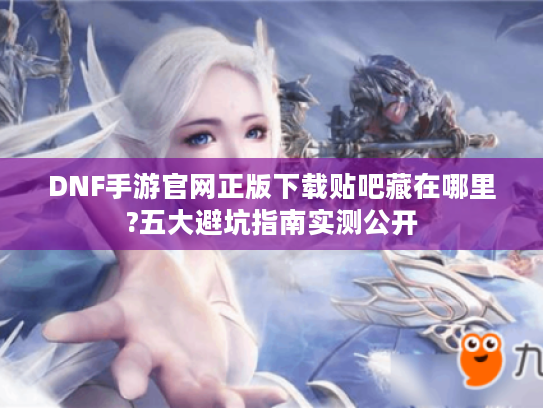 DNF手游官网正版下载贴吧藏在哪里?五大避坑指南实测公开