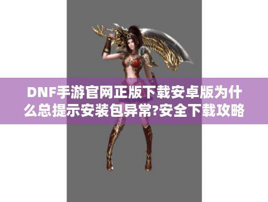DNF手游官网正版下载安卓版为什么总提示安装包异常?安全下载攻略来了