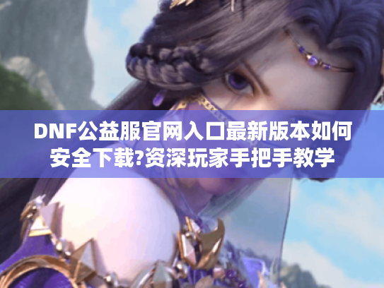 DNF公益服官网入口最新版本如何安全下载?资深玩家手把手教学