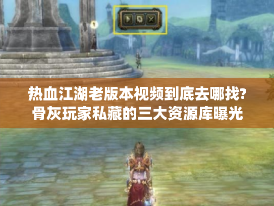 热血江湖老版本视频到底去哪找?骨灰玩家私藏的三大资源库曝光