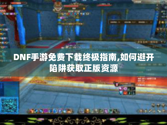 DNF手游免费下载终极指南,如何避开陷阱获取正版资源