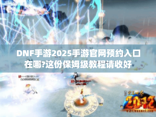 DNF手游2025手游官网预约入口在哪?这份保姆级教程请收好