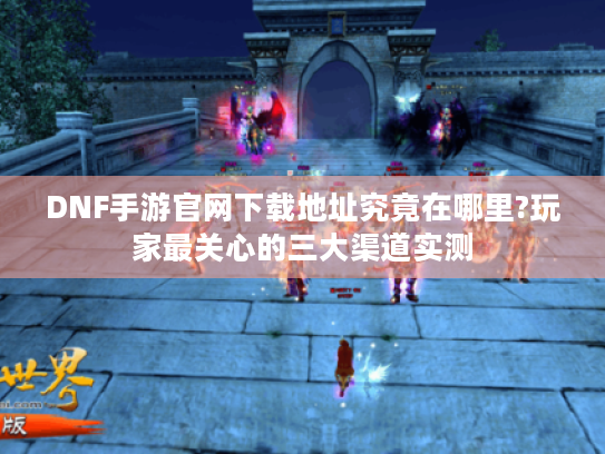 DNF手游官网下载地址究竟在哪里?玩家最关心的三大渠道实测