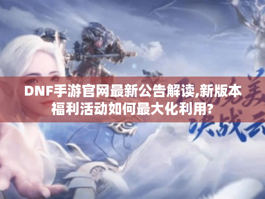 DNF手游官网最新公告解读,新版本福利活动如何最大化利用?